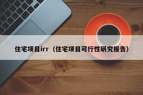 住宅项目irr（住宅项目可行性研究报告）-第1张图片-bevictor伟德官网 - bv伟德源自英国始于1946