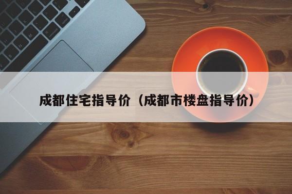 成都住宅指导价（成都市楼盘指导价）-第1张图片-bevictor伟德官网 - bv伟德源自英国始于1946